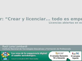 Taller: “Crear y licenciar...
                 todo es empezar”
                          Licencias abiertas en educación




Raúl Luna Lombardi
Instituto Nacional de Tecnologías Educativas y Formación de Profesorado
 