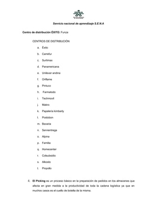 Servicio nacional de aprendizaje S.E.N.A


Centro de distribución ÉXITO: Funza


       CENTROS DE DISTRIBUCIÓN

           a. Éxito

           b. Carrefur

           c.   Surtimax

           d. Panamericana

           e. Unilever andina

           f.   Oriflame

           g. Pintuco

           h.   Farmatodo

           i.   Techmovil

           j.   Makro

           k.   Papelería kimberly

           l.   Postobon

           m. Bavaria

           n. Servientrega

           o. Alpina

           p. Familia

           q. Homecenter

           r.   Colsubsidio

           s.   Alkosto

           t.   Pinpollo



    4. El Picking es un proceso básico en la preparación de pedidos en los almacenes que
       afecta en gran medida a la productividad de toda la cadena logística ya que en
       muchos casos es el cuello de botella de la misma.
 