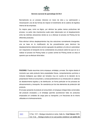 Servicio nacional de aprendizaje S.E.N.A


Normalmente es un proceso intensivo en mano de obra y su optimización y
mecanización una de las formas de mejorar el rendimiento de la cadena de logística
interna de las empresas.

Su mejora pasa, como es lógico, por eliminar las partes menos productivas del
proceso. La parte más improductiva suele estar relacionada con el desplazamiento
entre las distintas ubicaciones donde se va a efectuar el proceso de Picking de los
diferentes productos.

Para eliminar dichos desplazamientos hay dos soluciones normalmente divergentes;
una se basa en la modificación de los procedimientos para disminuir los
desplazamientos (básicamente servicio agrupado de pedidos) y la otra en automatizar
con maquinaria el transporte de los contenedores de producto sobre los que se va a
realizar el proceso de Picking hasta un puesto central de Picking donde se sitúa el
operario que va efectuar dicha labor.




PACKING: Puede resumirse como empaque, embalaje y envase. Se origina desde el
momento que cada producto tiene propiedades físicas, comportamientos químicos e
inclusive biológicos que deben ser tomados muy en cuenta en la decisión de la
presentación frente al consumidor y consecuentemente en su introducción en cadenas
de abastecimiento logístico y de distribución, en forma particular en los procesos de
almacenamiento y transporte. Se caracteriza por los tres elementos de protección del
producto.
El envase (presente el producto al consumidor), el empaque (integra lotes comerciales
del producto envasado) y el embalaje (permite acondicionar lotes de productos
empacados en unidades de carga para su transporte y en fracciones de la misma
utilizadas en el almacenamiento.




1311           5 Feb. 1311 - Bodega industrial en renta, Calle Av. 5 de Febrero 1311,
               Col. 5 de ... Bodega amplia en la cual puedes establecer un centro de
 