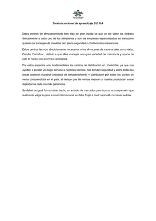 Servicio nacional de aprendizaje S.E.N.A


Estos centros de almacenamiento han sido de gran ayuda ya que de allí salen los pedidos
directamente a cada uno de los almacenes y son las empresas especializadas en transporte
quienes se encargan de movilizar con plena seguridad y confianza las mercancías.

Estos centros les son absolutamente necesarios a los almacenes de cadena tales como éxito,
Carulla, Carrefour…debido a que ellos manejas una gran variedad de mercancía y aparte de
esto lo hacen con enormes cantidades.

Por estos aspectos son fundamentales los centros de distribución en Colombia, ya que nos
ayudan a prestar un mejor servicio a nuestros clientes, nos brindan seguridad y sobre todas las
cosas aceleran nuestros procesos de almacenamiento y distribución por todos los puntos de
venta comprendidos en el país; al tiempo que las ventas mejoran y nuestra producción crece
dejándonos cada día más ganancias.

Se debió de igual forma haber hecho un estudio de mercados para buscar una expansión que
realmente valga la pena a nivel internacional se debe forjar a nivel nacional con bases solidas.
 