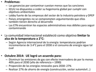 • Problemas:
– Las ganancias por contaminar cuestan menos que las sanciones
– EEUU no dispuestos a ceder su hegemonía global por cumplir con
objetivos ambientales
– Lobby fuerte de las empresas del sector de la industria petrolera y OPEP
– Países emergentes no se comprometen argumentando que ellos
también tienen derecho al desarrollo
– Las ETN encuentran los espacios administrativos mas débiles para seguir
contaminando
• La comunidad internacional estableció como objetivo limitar la
alza de la temperatura a 2°C:
– Según Agencia internacional de la energía: temperaturas podrían
incrementarse de 3.4°C para el 2030 si el consumo de energía sigue tal
cual
• Octubre 2014: UE logró un acuerdo para:
– Disminuir las emisiones de gas con efecto invernadero de por lo menos
40% para el 2030 (año de referencia = 1990)
– Proporción de las energías renovales para 2030: 27%
– Realizar 27% de ahorro de energía (construcción, sector automóvil…)
 