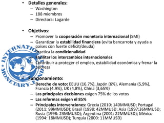 • Detalles generales:
– Washington
– 188 miembros
– Directora: Lagarde
• Objetivos:
– Promover la cooperación monetaria internacional (SMI)
– Garantizar la estabilidad financiera (evita bancarrota y ayuda a
países con fuerte déficit/deuda)
– Practica la condicionalidad
– Facilitar los intercambios internacionales
– Contribuir a proteger el empleo, estabilidad económica y frenar la
pobreza
• Funcionamiento:
– Derecho de voto: EEUU (16.7%), Japón (6%), Alemania (5,9%),
Francia (4.9%), UK (4,8%), China (3,65%)
– Las principales decisiones exigen 75% de los votos
– Las reformas exigen el 85%
– Principales intervenciones: Grecia (2010: 140MMUSD; Portugal
(2011: 99MMUSD); Brasil (1998: 42MMUSD; Asia (1997:36MMUSD;
Rusia (1998: 23MMUSD); Argentina (2001: 22MMUSD); México
(1994: 18MMUSD); Turquía (2000: 11MMUSD)
 