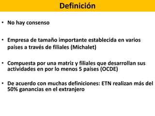 Definición
• No hay consenso
• Empresa de tamaño importante establecida en varios
países a través de filiales (Michalet)
• Compuesta por una matriz y filiales que desarrollan sus
actividades en por lo menos 5 países (OCDE)
• De acuerdo con muchas definiciones: ETN realizan más del
50% ganancias en el extranjero
 