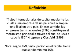 Definición
“flujos internacionales de capital mediante los
cuales una empresa de un país crea o amplía
una filial en otro país. En ese sentido, las
empresas transnacionales (ETN) constituyen el
mecanismo principal a través del cual se lleva a
cabo la IED” Krugman y Obstfeld (1999)
Nota: según FMI participación en el capital tiene
que ser de mínimo 10%
 