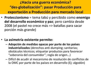 ¿Hacia una guerra económica?
“des-globalización”: pasar Producción para
exportación a Producción para mercado local
• Proteccionismo = tema tabú y percibido como enemigo
del desarrollo económico y paz; pero cambia desde
2008 (el pastel no crece más => batallas para sacar
porción más grande)
• La asimetría existente permite:
– Adopción de medidas opacas por parte de los países
industrializados (derechos anti-dumping; sanitarias;
obstáculos técnicos; etiquetar productos para favorecer
“soberanía del consumidor”; regla de origen…)
– Difícil de acudir al mecanismo de resolución de conflictos de
la OMC por parte de los países en desarrollo (Ej: algodón)
 