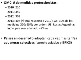 • OMC: # de medidas proteccionistas:
– 2010: 210
– 2011: 340
– 2012: 308
– 2013: 407 (↑30% respecto a 2012); G8: 30% de las
medidas; G20: 65%; por orden: UE; Rusia; Argentina;
India; país mas afectado = China
• Países en desarrollo adoptan cada vez mas tarifas
aduaneras selectivas (sureste asiático y BRICS)
 