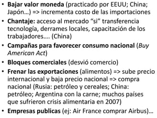 • Bajar valor moneda (practicado por EEUU; China;
Japón…) => incrementa costo de las importaciones
• Chantaje: acceso al mercado “si” transferencia
tecnología, derrames locales, capacitación de los
trabajadores…. (China)
• Campañas para favorecer consumo nacional (Buy
American Act)
• Bloques comerciales (desvió comercio)
• Frenar las exportaciones (alimentos) => sube precio
internacional y baja precio nacional => compra
nacional (Rusia: petróleo y cereales; China:
petróleo; Argentina con la carne; muchos países
que sufrieron crisis alimentaria en 2007)
• Empresas publicas (ej: Air France comprar Airbus)…
 