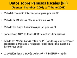 Datos sobre Paraísos fiscales (PF)
(Fuentes: Chambost 2008; La Tribune 2008)
• 55% del comercio internacional pasa por los PF
• 35% de la IDE de las ETN se ubica en los PF
• 35% de los flujos financieros pasan por los PF
• Concentran 10M trillones USD de activos financieros
• 2/3 de los Hedge Funds están en PF (fondos que invierten en
productos agresivos y riesgosos; pba: en ultima instancia
Banco responde)
• La evasión fiscal a través de los PF = PIB EEUU + Japón
 