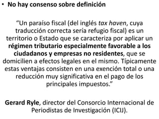 • No hay consenso sobre definición
“Un paraíso fiscal (del inglés tax haven, cuya
traducción correcta sería refugio fiscal) es un
territorio o Estado que se caracteriza por aplicar un
régimen tributario especialmente favorable a los
ciudadanos y empresas no residentes, que se
domicilien a efectos legales en el mismo. Típicamente
estas ventajas consisten en una exención total o una
reducción muy significativa en el pago de los
principales impuestos.”
Gerard Ryle, director del Consorcio Internacional de
Periodistas de Investigación (ICIJ).
 