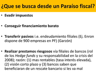 ¿Que se busca desde un Paraíso fiscal?
• Evadir impuestos
• Conseguir financiamiento barato
• Transferir pasivos i.e. endeudamiento filiales (Ej. Enron
dispone de 900 empresas en PF) (Garzón)
• Realizar prestamos riesgosos vía filiales de bancos (rol
de los Hedge funds y su responsabilidad en la crisis del
2008); razón: (1) mas rentables (tasa interés elevada),
(2) visión corto plazo y (3) bancos saben que
beneficiaran de un rescate bancario si les va mal
 