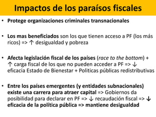 Impactos de los paraísos fiscales
• Protege organizaciones criminales transnacionales
• Los mas beneficiados son los que tienen acceso a PF (los más
ricos) => ↑ desigualdad y pobreza
• Afecta legislación fiscal de los países (race to the bottom) +
↑ carga fiscal de los que no pueden acceder a PF => ↓
eficacia Estado de Bienestar + Politicas públicas redistributivas
• Entre los países emergentes (y entidades subnacionales)
existe una carrera para atraer capital => Gobiernos da
posibilidad para declarar en PF => ↓ recaudación fiscal => ↓
eficacia de la política pública => mantiene desigualdad
 
