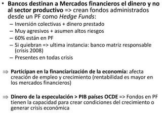 • Bancos destinan a Mercados financieros el dinero y no
al sector productivo => crean fondos administrados
desde un PF como Hedge Funds:
– Inversión colectivas + dinero prestado
– Muy agresivos + asumen altos riesgos
– 60% están en PF
– Si quiebran => ultima instancia: banco matriz responsable
(crisis 2008)
– Presentes en todas crisis
 Participan en la financiarización de la economía: afecta
creación de empleo y crecimiento (rentabilidad es mayor en
los mercados financieros)
 Dinero de la especulación > PIB países OCDE => Fondos en PF
tienen la capacidad para crear condiciones del crecimiento o
generar crisis económica
 