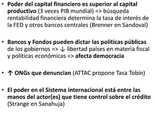 • Poder del capital financiero es superior al capital
productivo (3 veces PIB mundial) => búsqueda
rentabilidad financiera determina la tasa de interés de
la FED y otros bancos centrales (Brenner en Sandoval)
• Bancos y Fondos pueden dictar las políticas públicas
de los gobiernos => ↓ libertad países en materia fiscal
y políticas económicas => afecta democracia
• ↑ ONGs que denuncian (ATTAC propone Tasa Tobín)
• El poder en el Sistema internacional está entre las
manos del actor(es) que tiene control sobre el crédito
(Strange en Sanahuja)
 