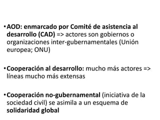 •AOD: enmarcado por Comité de asistencia al
desarrollo (CAD) => actores son gobiernos o
organizaciones inter-gubernamentales (Unión
europea; ONU)
•Cooperación al desarrollo: mucho más actores =>
líneas mucho más extensas
•Cooperación no-gubernamental (iniciativa de la
sociedad civil) se asimila a un esquema de
solidaridad global
 