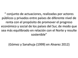 “ conjunto de actuaciones, realizadas por actores
públicos y privados entre países de diferente nivel de
renta con el propósito de promover el progreso
económico y social de los países del Sur, de modo que
sea más equilibrado en relación con el Norte y resulte
sostenible”
(Gómez y Sanahuja (1999) en Alvarez 2012)
 