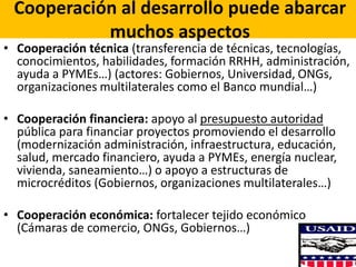 Cooperación al desarrollo puede abarcar
muchos aspectos
• Cooperación técnica (transferencia de técnicas, tecnologías,
conocimientos, habilidades, formación RRHH, administración,
ayuda a PYMEs…) (actores: Gobiernos, Universidad, ONGs,
organizaciones multilaterales como el Banco mundial…)
• Cooperación financiera: apoyo al presupuesto autoridad
pública para financiar proyectos promoviendo el desarrollo
(modernización administración, infraestructura, educación,
salud, mercado financiero, ayuda a PYMEs, energía nuclear,
vivienda, saneamiento…) o apoyo a estructuras de
microcréditos (Gobiernos, organizaciones multilaterales…)
• Cooperación económica: fortalecer tejido económico
(Cámaras de comercio, ONGs, Gobiernos…)
 