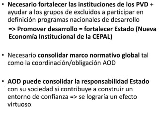 • Necesario fortalecer las instituciones de los PVD +
ayudar a los grupos de excluidos a participar en
definición programas nacionales de desarrollo
=> Promover desarrollo = fortalecer Estado (Nueva
Economía Institucional de la CEPAL)
• Necesario consolidar marco normativo global tal
como la coordinación/obligación AOD
• AOD puede consolidar la responsabilidad Estado
con su sociedad si contribuye a construir un
entorno de confianza => se lograría un efecto
virtuoso
 