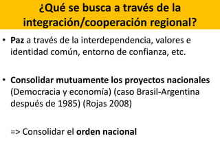 ¿Qué se busca a través de la
integración/cooperación regional?
• Paz a través de la interdependencia, valores e
identidad común, entorno de confianza, etc.
• Consolidar mutuamente los proyectos nacionales
(Democracia y economía) (caso Brasil-Argentina
después de 1985) (Rojas 2008)
=> Consolidar el orden nacional
 