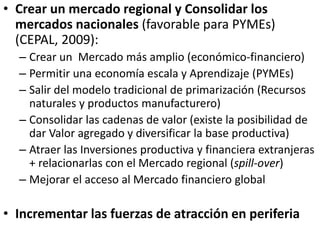 • Crear un mercado regional y Consolidar los
mercados nacionales (favorable para PYMEs)
(CEPAL, 2009):
– Crear un Mercado más amplio (económico-financiero)
– Permitir una economía escala y Aprendizaje (PYMEs)
– Salir del modelo tradicional de primarización (Recursos
naturales y productos manufacturero)
– Consolidar las cadenas de valor (existe la posibilidad de
dar Valor agregado y diversificar la base productiva)
– Atraer las Inversiones productiva y financiera extranjeras
+ relacionarlas con el Mercado regional (spill-over)
– Mejorar el acceso al Mercado financiero global
• Incrementar las fuerzas de atracción en periferia
 