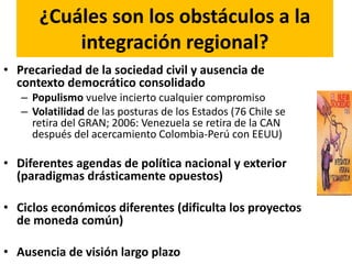 ¿Cuáles son los obstáculos a la
integración regional?
• Precariedad de la sociedad civil y ausencia de
contexto democrático consolidado
– Populismo vuelve incierto cualquier compromiso
– Volatilidad de las posturas de los Estados (76 Chile se
retira del GRAN; 2006: Venezuela se retira de la CAN
después del acercamiento Colombia-Perú con EEUU)
• Diferentes agendas de política nacional y exterior
(paradigmas drásticamente opuestos)
• Ciclos económicos diferentes (dificulta los proyectos
de moneda común)
• Ausencia de visión largo plazo
 