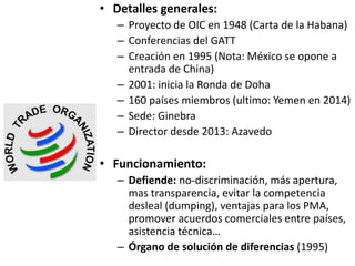 • Detalles generales:
– Proyecto de OIC en 1948 (Carta de la Habana)
– Conferencias del GATT
– Creación en 1995 (Nota: México se opone a
entrada de China)
– 2001: inicia la Ronda de Doha
– 160 países miembros (ultimo: Yemen en 2014)
– Sede: Ginebra
– Director desde 2013: Azavedo
• Funcionamiento:
– Defiende: no-discriminación, más apertura,
mas transparencia, evitar la competencia
desleal (dumping), ventajas para los PMA,
promover acuerdos comerciales entre países,
asistencia técnica…
– Órgano de solución de diferencias (1995)
 