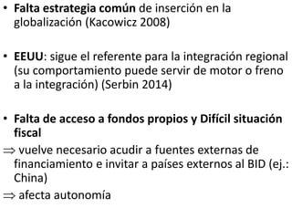 • Falta estrategia común de inserción en la
globalización (Kacowicz 2008)
• EEUU: sigue el referente para la integración regional
(su comportamiento puede servir de motor o freno
a la integración) (Serbin 2014)
• Falta de acceso a fondos propios y Difícil situación
fiscal
 vuelve necesario acudir a fuentes externas de
financiamiento e invitar a países externos al BID (ej.:
China)
 afecta autonomía
 