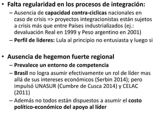 • Falta regularidad en los procesos de integración:
– Ausencia de capacidad contra-ciclicas nacionales en
caso de crisis => proyectos integracionistas están sujetos
a crisis más que entre Países industrializados (ej.:
devaluación Real en 1999 y Peso argentino en 2001)
– Perfil de lideres: Lula al principio no entusiasta y luego si
• Ausencia de hegemon fuerte regional
– Prevalece un entorno de competencia
– Brasil no logra asumir efectivamente un rol de líder mas
allá de sus intereses económicos (Serbin 2014); pero
impulsó UNASUR (Cumbre de Cusca 2014) y CELAC
(2011)
– Además no todos están dispuestos a asumir el costo
político-económico del apoyo al líder
 