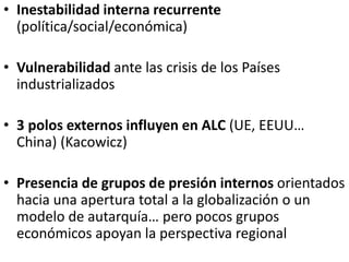 • Inestabilidad interna recurrente
(política/social/económica)
• Vulnerabilidad ante las crisis de los Países
industrializados
• 3 polos externos influyen en ALC (UE, EEUU…
China) (Kacowicz)
• Presencia de grupos de presión internos orientados
hacia una apertura total a la globalización o un
modelo de autarquía… pero pocos grupos
económicos apoyan la perspectiva regional
 