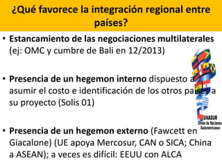¿Qué favorece la integración regional entre
países?
• Estancamiento de las negociaciones multilaterales
(ej: OMC y cumbre de Bali en 12/2013)
• Presencia de un hegemon interno dispuesto a
asumir el costo e identificación de los otros países a
su proyecto (Solis 01)
• Presencia de un hegemon externo (Fawcett en
Giacalone) (UE apoya Mercosur, CAN o SICA; China
a ASEAN); a veces es difícil: EEUU con ALCA
 