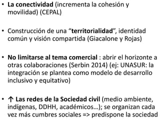 • La conectividad (incrementa la cohesión y
movilidad) (CEPAL)
• Construcción de una “territorialidad”, identidad
común y visión compartida (Giacalone y Rojas)
• No limitarse al tema comercial : abrir el horizonte a
otras colaboraciones (Serbin 2014) (ej: UNASUR: la
integración se plantea como modelo de desarrollo
inclusivo y equitativo)
• ↑ Las redes de la Sociedad civil (medio ambiente,
indígenas, DDHH, académicos…); se organizan cada
vez más cumbres sociales => predispone la sociedad
 