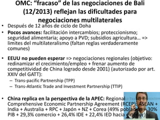 OMC: “fracaso” de las negociaciones de Bali
(12/2013) reflejan las dificultades para
negociaciones multilaterales
• Después de 12 años de ciclo de Doha
• Pocos avances: facilitación intercambios; proteccionismo;
seguridad alimentaria; apoyo a PVD; subsidios agricultura… =>
limites del multilateralismo (faltan reglas verdaderamente
comunes)
• EEUU no pueden esperar => negociaciones regionales (objetivo:
redinamizar el crecimiento/empleo + frenar aumento de
competitividad de China logrado desde 2001) (autorizado por art.
XXIV del GATT):
– Trans-pacific Partnership (TPP)
– Trans-Atlantic Trade and Investment Partnership (TTIP)
• China replica en la perspectiva de la APEC: Regional
Comprehensive Economic Partnership Agreement (RCEP): ASEAN +
India + Australia + RPC + Japón + NZ + Corea (49% población + 30%
PIB + 29,3% comercio + 26,4% IDE + 22,4% IED hacia exterior)
 