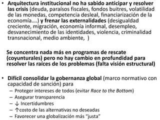 • Arquitectura institucional no ha sabido anticipar y resolver
las crisis (deuda, paraísos fiscales, fondos buitres, volatilidad
de las monedas, competencia desleal, financiarización de la
economía….) y frenar las externalidades (desigualdad
creciente, migración, economía informal, desempleo,
desvanecimiento de las identidades, violencia, criminalidad
transnacional, medio ambiente, )
Se concentra nada más en programas de rescate
(coyunturales) pero no hay cambio en profundidad para
resolver las raíces de los problemas (falta visión estructural)
• Difícil consolidar la gobernanza global (marco normativo con
capacidad de sanción) para
– Proteger intereses de todos (evitar Race to the Bottom)
– Asegurar transparencia
– ↓ Incertidumbres
– ↑costo de las alternativas no deseadas
– Favorecer una globalización más “justa”
 