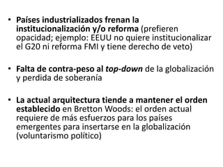 • Países industrializados frenan la
institucionalización y/o reforma (prefieren
opacidad; ejemplo: EEUU no quiere institucionalizar
el G20 ni reforma FMI y tiene derecho de veto)
• Falta de contra-peso al top-down de la globalización
y perdida de soberanía
• La actual arquitectura tiende a mantener el orden
establecido en Bretton Woods: el orden actual
requiere de más esfuerzos para los países
emergentes para insertarse en la globalización
(voluntarismo político)
 