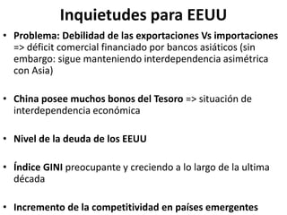Inquietudes para EEUU
• Problema: Debilidad de las exportaciones Vs importaciones
=> déficit comercial financiado por bancos asiáticos (sin
embargo: sigue manteniendo interdependencia asimétrica
con Asia)
• China posee muchos bonos del Tesoro => situación de
interdependencia económica
• Nivel de la deuda de los EEUU
• Índice GINI preocupante y creciendo a lo largo de la ultima
década
• Incremento de la competitividad en países emergentes
 