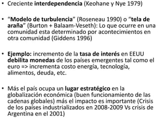 • Creciente interdependencia (Keohane y Nye 1979)
• “Modelo de turbulencia” (Roseneau 1990) o “tela de
araña” (Burton + Balaam-Veseth): Lo que ocurre en una
comunidad esta determinado por acontecimientos en
otra comunidad (Giddens 1996)
• Ejemplo: incremento de la tasa de interés en EEUU
debilita monedas de los países emergentes tal como el
euro => incrementa costo energía, tecnología,
alimentos, deuda, etc.
• Más el país ocupa un lugar estratégico en la
globalización económica (buen funcionamiento de las
cadenas globales) más el impacto es importante (Crisis
de los países industrializados en 2008-2009 Vs crisis de
Argentina en el 2001)
 