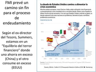 FMI prevé un
camino sin fin
para el proceso
de
endeudamiento
Según el ex-director
del Tesoro, Summers,
estamos en un
“Equilibrio del terror
financiero” donde
uno ahorra en exceso
(China) y el otro
consume en exceso
(EEUU)
 
