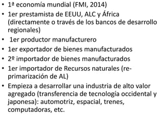 • 1ª economía mundial (FMI, 2014)
• 1er prestamista de EEUU, ALC y África
(directamente o través de los bancos de desarrollo
regionales)
• 1er productor manufacturero
• 1er exportador de bienes manufacturados
• 2º importador de bienes manufacturados
• 1er importador de Recursos naturales (re-
primarización de AL)
• Empieza a desarrollar una industria de alto valor
agregado (transferencia de tecnología occidental y
japonesa): automotriz, espacial, trenes,
computadoras, etc.
 