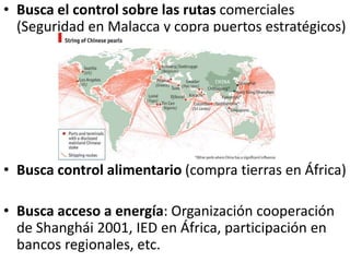 • Busca el control sobre las rutas comerciales
(Seguridad en Malacca y copra puertos estratégicos)
• Busca control alimentario (compra tierras en África)
• Busca acceso a energía: Organización cooperación
de Shanghái 2001, IED en África, participación en
bancos regionales, etc.
 