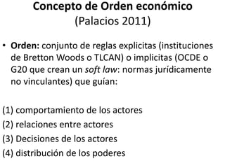Concepto de Orden económico
(Palacios 2011)
• Orden: conjunto de reglas explicitas (instituciones
de Bretton Woods o TLCAN) o implicitas (OCDE o
G20 que crean un soft law: normas jurídicamente
no vinculantes) que guían:
(1) comportamiento de los actores
(2) relaciones entre actores
(3) Decisiones de los actores
(4) distribución de los poderes
 