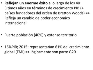 • Reflejan un enorme éxito a lo largo de los 40
últimos años en términos de crecimiento PIB (>
países fundadores del orden de Bretton Woods) =>
Refleja un cambio de poder económico
internacional
• Fuerte población (40%) y extenso territorio
• 16%PIB; 2015: representarían 61% del crecimiento
global (FMI) => lógicamente son parte G20
 