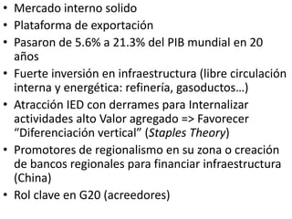 • Mercado interno solido
• Plataforma de exportación
• Pasaron de 5.6% a 21.3% del PIB mundial en 20
años
• Fuerte inversión en infraestructura (libre circulación
interna y energética: refinería, gasoductos…)
• Atracción IED con derrames para Internalizar
actividades alto Valor agregado => Favorecer
“Diferenciación vertical” (Staples Theory)
• Promotores de regionalismo en su zona o creación
de bancos regionales para financiar infraestructura
(China)
• Rol clave en G20 (acreedores)
 