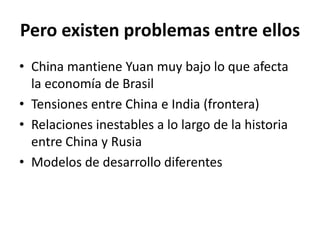 Pero existen problemas entre ellos
• China mantiene Yuan muy bajo lo que afecta
la economía de Brasil
• Tensiones entre China e India (frontera)
• Relaciones inestables a lo largo de la historia
entre China y Rusia
• Modelos de desarrollo diferentes
 