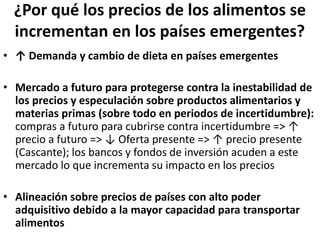 ¿Por qué los precios de los alimentos se
incrementan en los países emergentes?
• ↑ Demanda y cambio de dieta en países emergentes
• Mercado a futuro para protegerse contra la inestabilidad de
los precios y especulación sobre productos alimentarios y
materias primas (sobre todo en periodos de incertidumbre):
compras a futuro para cubrirse contra incertidumbre => ↑
precio a futuro => ↓ Oferta presente => ↑ precio presente
(Cascante); los bancos y fondos de inversión acuden a este
mercado lo que incrementa su impacto en los precios
• Alineación sobre precios de países con alto poder
adquisitivo debido a la mayor capacidad para transportar
alimentos
 