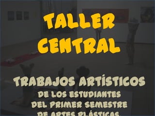 TALLER CENTRAL  Trabajos artísticos de los estudiantes del Primer Semestre de Artes Plásticas.  2011-1 