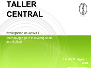 TALLER
CENTRAL

Investigación educativa I
(Metodología para la investigación
cuantitativa)




                                     Lizeth M. Aguado
                                                  Díaz
 