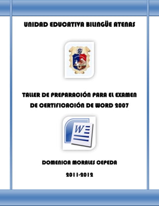 UNIDAD EDUCATIVA BILINGÜE ATENAS




TALLER DE PREPARACIÓN PARA EL EXAMEN
  DE CERTIFICACIÓN DE WORD 2007




      DOMENICA MORALES CEPEDA

             2011-2012
 