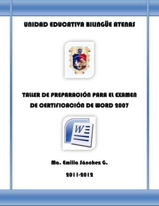 UNIDAD EDUCATIVA BILINGÜE ATENAS




TALLER DE PREPARACIÓN PARA EL EXAMEN
  DE CERTIFICACIÓN DE WORD 2007




         Ma. Emilia Sánchez G.

              2011-2012
 