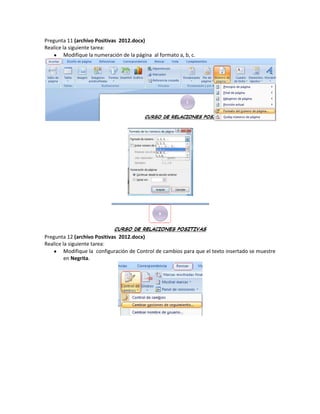 Pregunta 11 (archivo Positivas 2012.docx)
Realice la siguiente tarea:
         Modifique la numeración de la página al formato a, b, c.




Pregunta 12 (archivo Positivas 2012.docx)
Realice la siguiente tarea:
         Modifique la configuración de Control de cambios para que el texto insertado se muestre
         en Negrita.
 