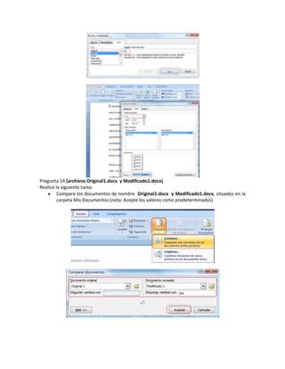 Pregunta 14 (archivos Original1.docx y Modificado1.docx)
Realice la siguiente tarea:
         Compare los documentos de nombre Original1.docx y Modificado1.docx, situados en la
         carpeta Mis Documentos (nota: Acepte los valores como predeterminados)
 