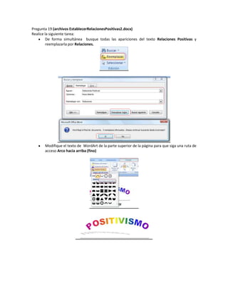 Pregunta 19 (archivos EstablecerRelacionesPositivas2.docx)
Realice la siguiente tarea:
         De forma simultánea busque todas las apariciones del texto Relaciones Positivas y
         reemplazarla por Relaciones.




       Modifique el texto de WordArt de la parte superior de la página para que siga una ruta de
       acceso Arco hacia arriba (fino)
 